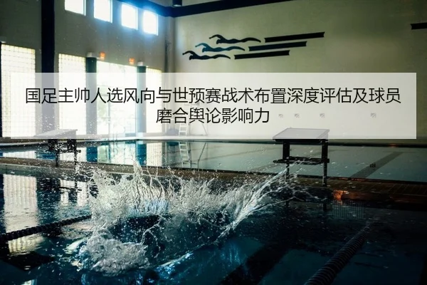 国足主帅人选风向与世预赛战术布置深度评估及球员磨合舆论影响力 - PG